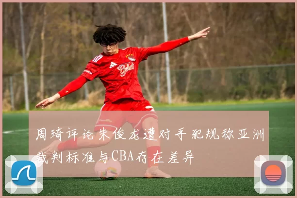 周琦评论朱俊龙遭对手犯规称亚洲裁判标准与CBA存在差异