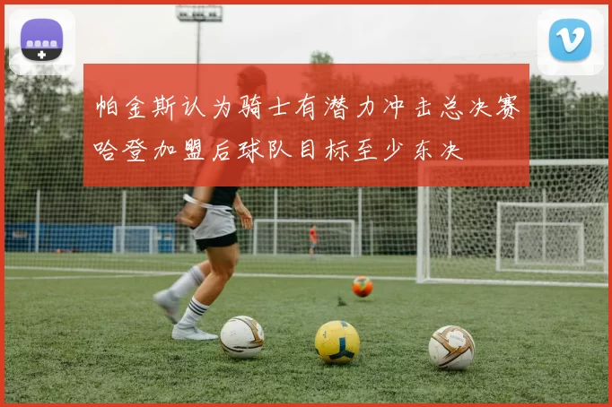 帕金斯认为骑士有潜力冲击总决赛哈登加盟后球队目标至少东决