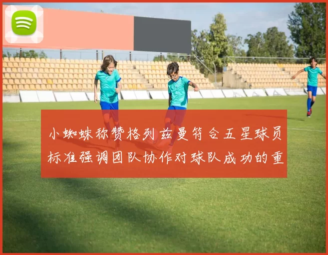 小蜘蛛称赞格列兹曼符合五星球员标准强调团队协作对球队成功的重要性