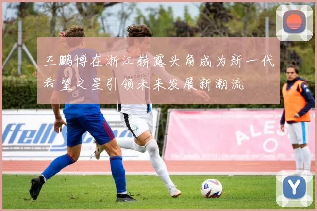 王鹏博在浙江崭露头角成为新一代希望之星引领未来发展新潮流