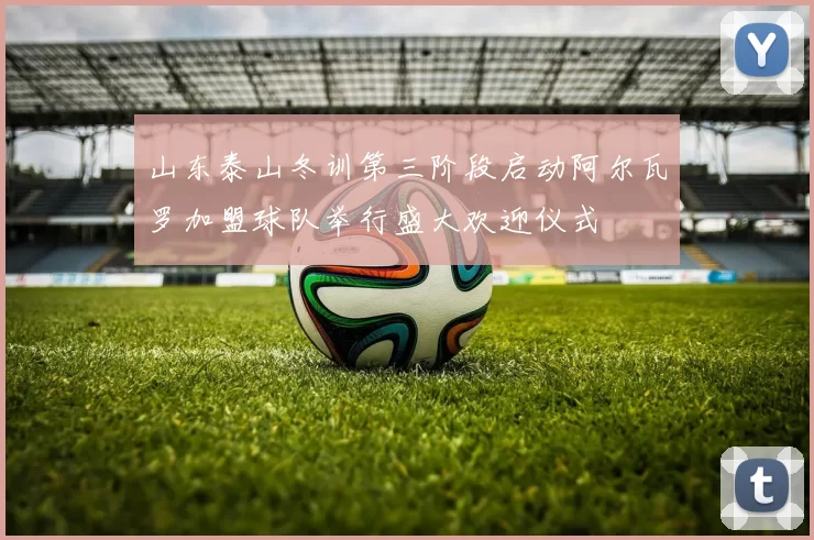 山东泰山冬训第三阶段启动阿尔瓦罗加盟球队举行盛大欢迎仪式