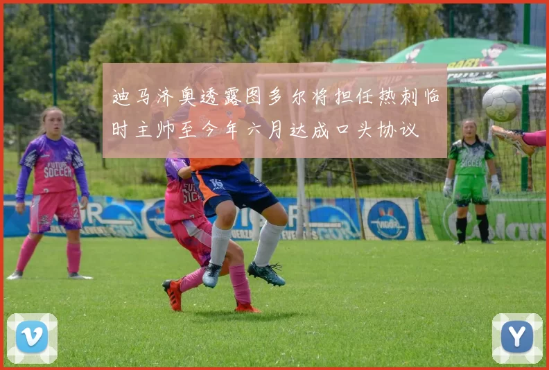 迪马济奥透露图多尔将担任热刺临时主帅至今年六月达成口头协议