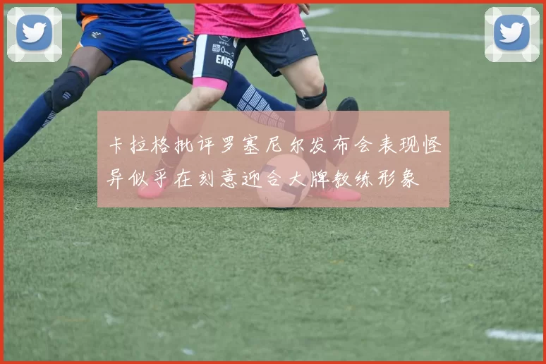 卡拉格批评罗塞尼尔发布会表现怪异似乎在刻意迎合大牌教练形象