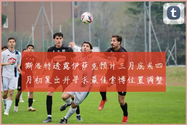 斯洛特透露伊萨克预计三月底或四月初复出并寻求最佳索博位置调整方案