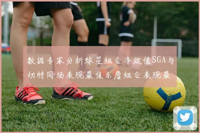 数据专家分析球星组合净效值SGA与切特同场表现最佳东詹组合表现最差