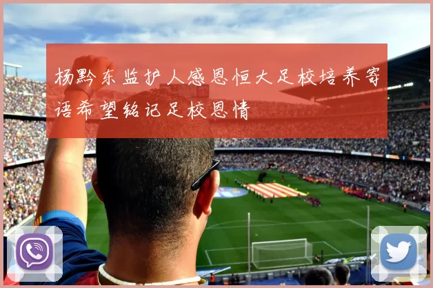 杨黔东监护人感恩恒大足校培养寄语希望铭记足校恩情