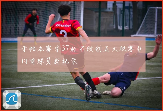 于帕本赛季37轮不败创五大联赛非门将球员新纪录