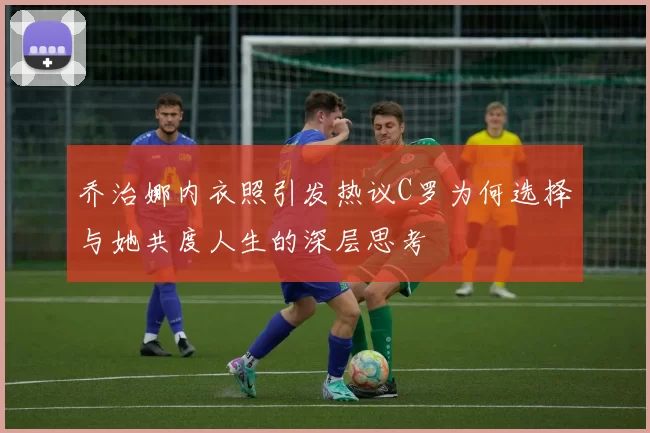 乔治娜内衣照引发热议C罗为何选择与她共度人生的深层思考