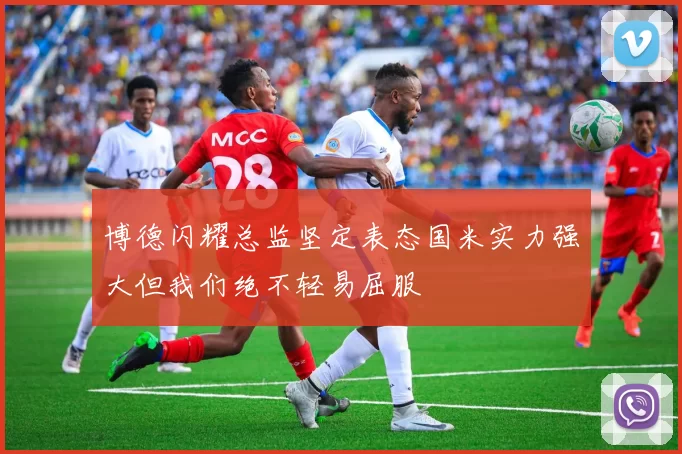 博德闪耀总监坚定表态国米实力强大但我们绝不轻易屈服