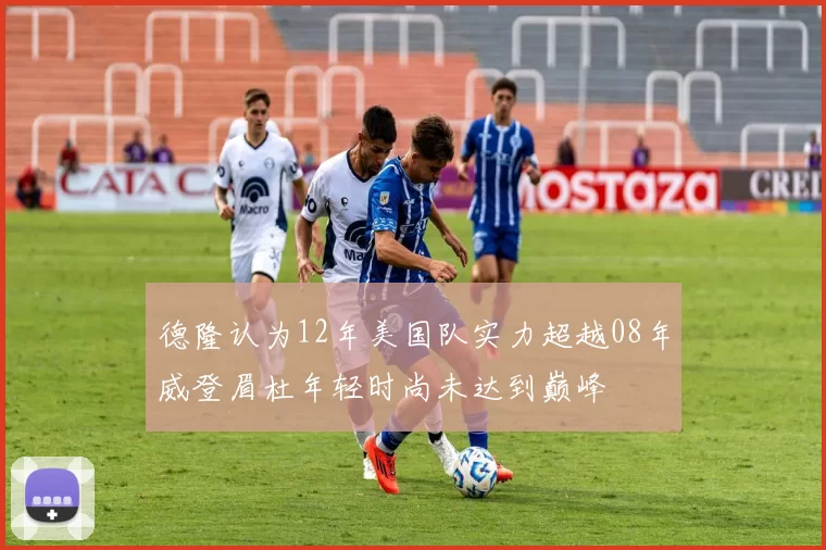 德隆认为12年美国队实力超越08年威登眉杜年轻时尚未达到巅峰