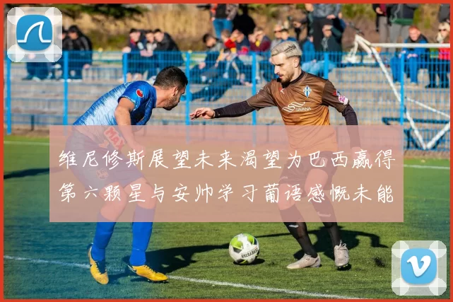 维尼修斯展望未来渴望为巴西赢得第六颗星与安帅学习葡语感慨未能与C罗共事