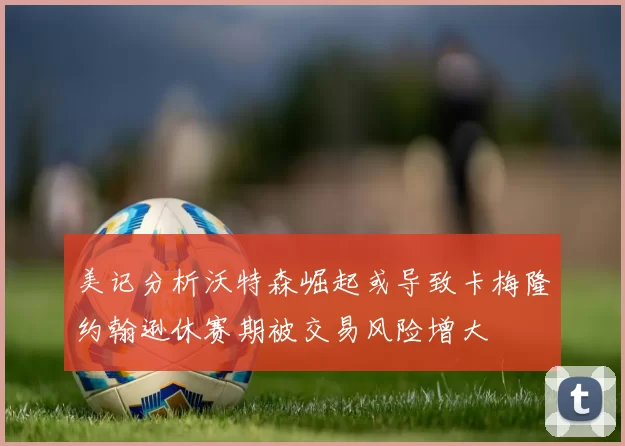 美记分析沃特森崛起或导致卡梅隆约翰逊休赛期被交易风险增大