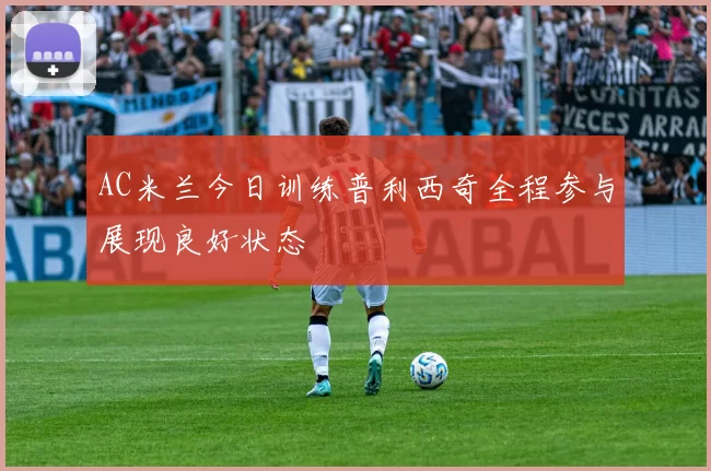 AC米兰今日训练普利西奇全程参与展现良好状态