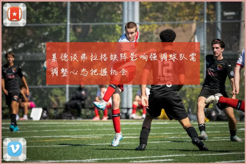 基德谈弗拉格缺阵影响强调球队需调整心态把握机会
