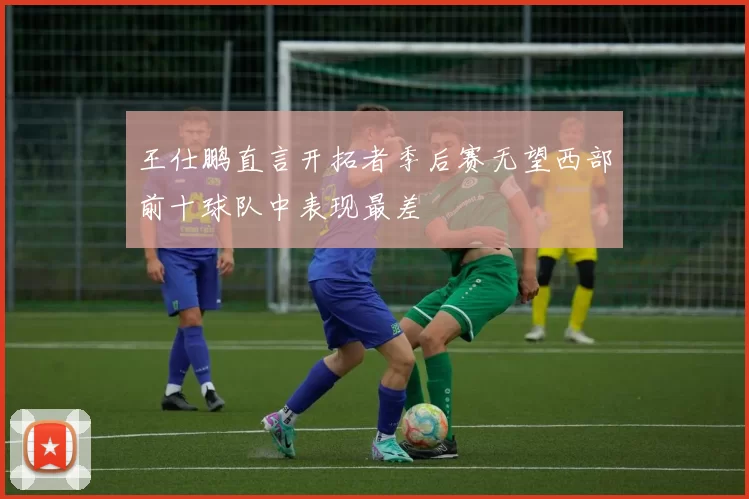 王仕鹏直言开拓者季后赛无望西部前十球队中表现最差