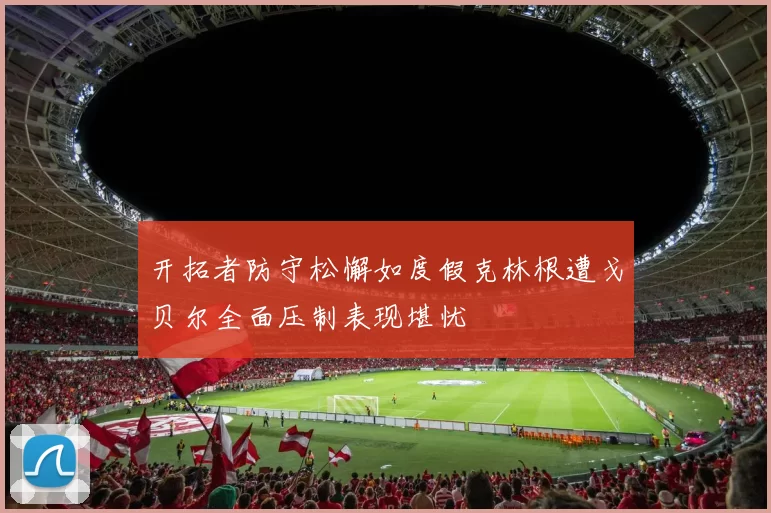 开拓者防守松懈如度假克林根遭戈贝尔全面压制表现堪忧