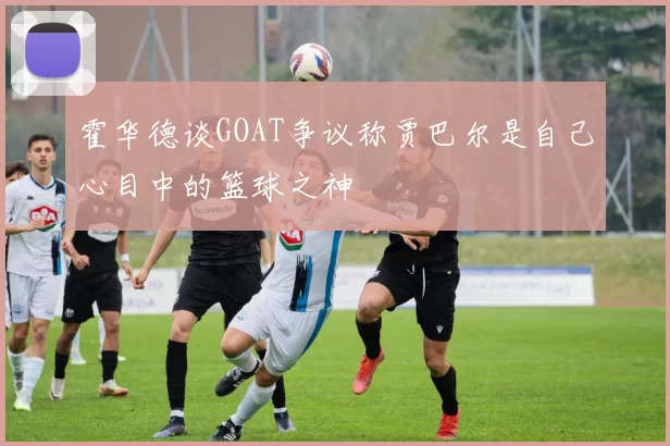 霍华德谈GOAT争议称贾巴尔是自己心目中的篮球之神