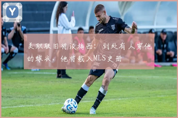 美职联旧将谈梅西：到处有人穿他的球衣，他将载入MLS史册