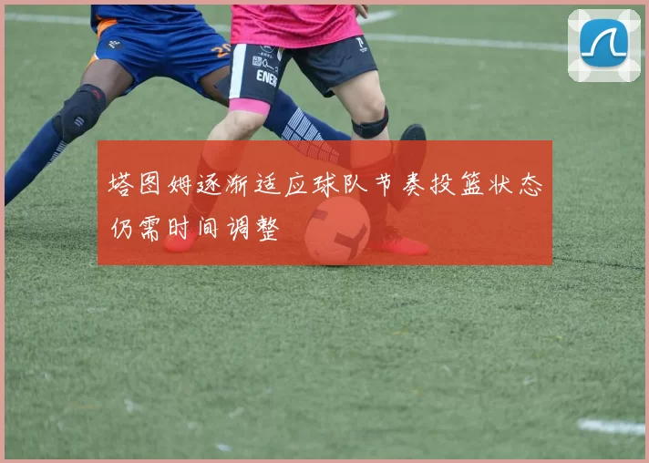塔图姆逐渐适应球队节奏投篮状态仍需时间调整