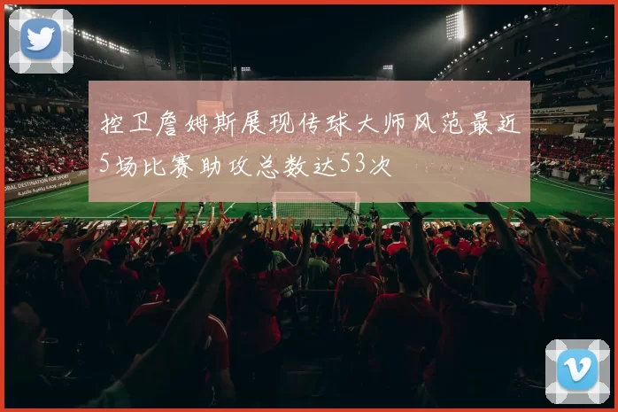 控卫詹姆斯展现传球大师风范最近5场比赛助攻总数达53次