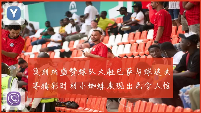 莫利纳盛赞球队大胜巴萨与球迷共享精彩时刻小蜘蛛表现出色令人惊艳