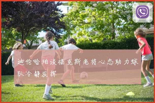 迪伦哈珀谈福克斯老将心态助力球队冷静发挥