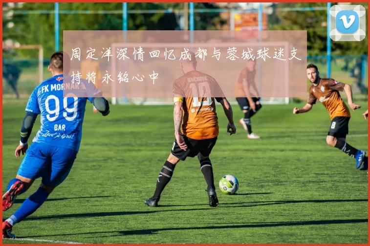 周定洋深情回忆成都与蓉城球迷支持将永铭心中