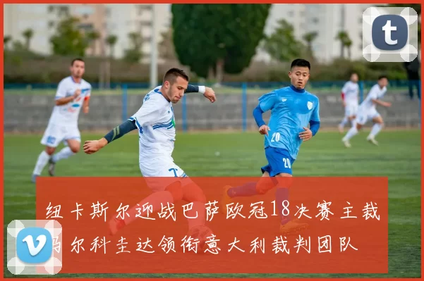 纽卡斯尔迎战巴萨欧冠18决赛主裁马尔科圭达领衔意大利裁判团队