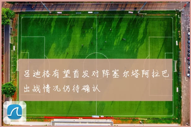 吕迪格有望首发对阵塞尔塔阿拉巴出战情况仍待确认